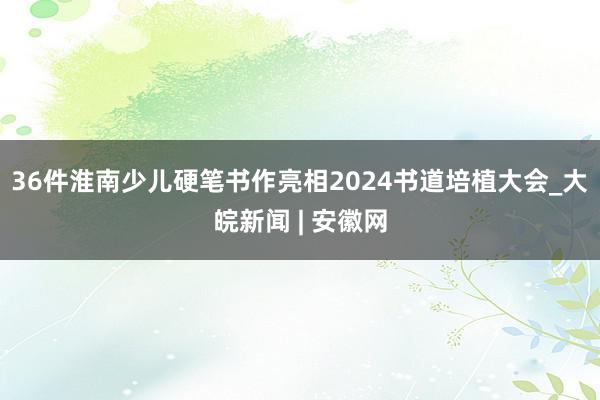 36件淮南少儿硬笔书作亮相2024书道培植大会_大皖新闻 | 安徽网