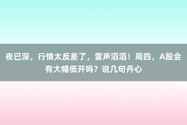 夜已深，行情太反差了，雷声滔滔！周四，A股会有大幅低开吗？说几句丹心