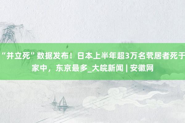 “并立死”数据发布！日本上半年超3万名茕居者死于家中，东京最多_大皖新闻 | 安徽网