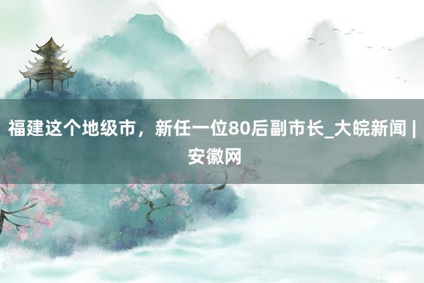 福建这个地级市，新任一位80后副市长_大皖新闻 | 安徽网