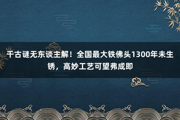 千古谜无东谈主解！全国最大铁佛头1300年未生锈，高妙工艺可望弗成即