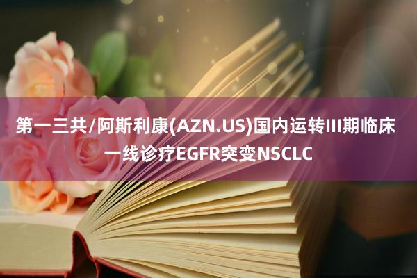 第一三共/阿斯利康(AZN.US)国内运转III期临床 一线诊疗EGFR突变NSCLC