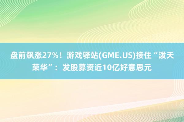 盘前飙涨27%！游戏驿站(GME.US)接住“泼天荣华”：发股募资近10亿好意思元