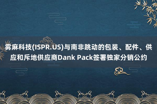 雾麻科技(ISPR.US)与南非跳动的包装、配件、供应和斥地供应商Dank Pack签署独家分销公约