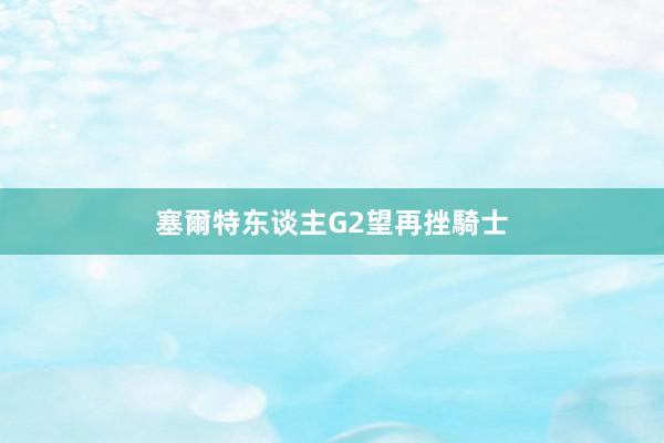 塞爾特东谈主G2望再挫騎士