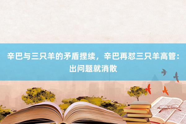 辛巴与三只羊的矛盾捏续，辛巴再怼三只羊高管：出问题就消散