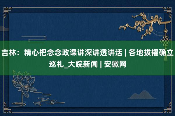 吉林：精心把念念政课讲深讲透讲活 | 各地拔擢确立巡礼_大皖新闻 | 安徽网