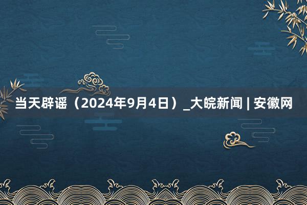 当天辟谣（2024年9月4日）_大皖新闻 | 安徽网