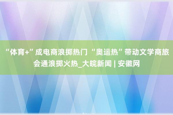 “体育+”成电商浪掷热门 “奥运热”带动文学商旅会通浪掷火热_大皖新闻 | 安徽网