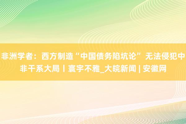 非洲学者：西方制造“中国债务陷坑论” 无法侵犯中非干系大局丨寰宇不雅_大皖新闻 | 安徽网