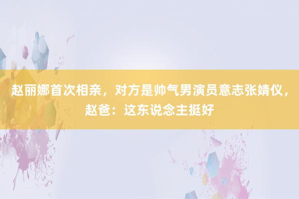 赵丽娜首次相亲，对方是帅气男演员意志张婧仪，赵爸：这东说念主挺好