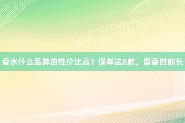 香水什么品牌的性价比高？保举这8款，留香时刻长