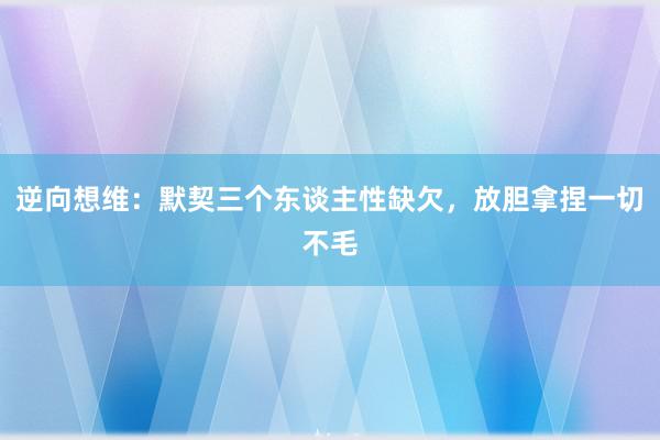 逆向想维：默契三个东谈主性缺欠，放胆拿捏一切不毛