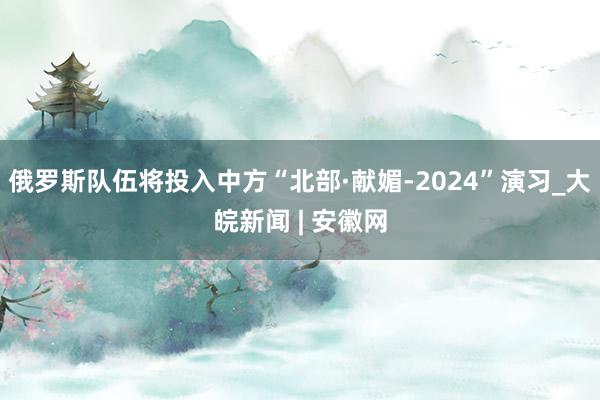 俄罗斯队伍将投入中方“北部·献媚-2024”演习_大皖新闻 | 安徽网