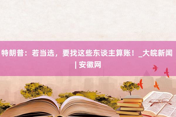 特朗普：若当选，要找这些东谈主算账！_大皖新闻 | 安徽网