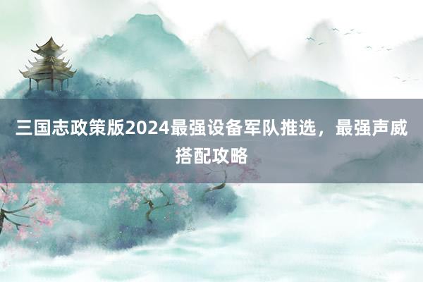 三国志政策版2024最强设备军队推选，最强声威搭配攻略