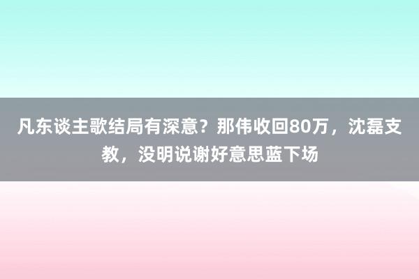 凡东谈主歌结局有深意？那伟收回80万，沈磊支教，没明说谢好意思蓝下场