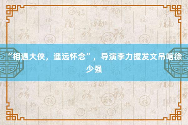 “相遇大侠，遥远怀念”，导演李力握发文吊唁徐少强