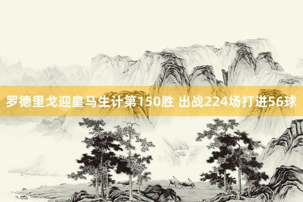 罗德里戈迎皇马生计第150胜 出战224场打进56球