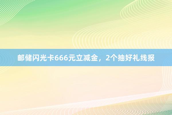 邮储闪光卡666元立减金，2个抽好礼线报