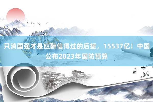 只消国强才是应酬信得过的后援，15537亿！中国公布2023年国防预算