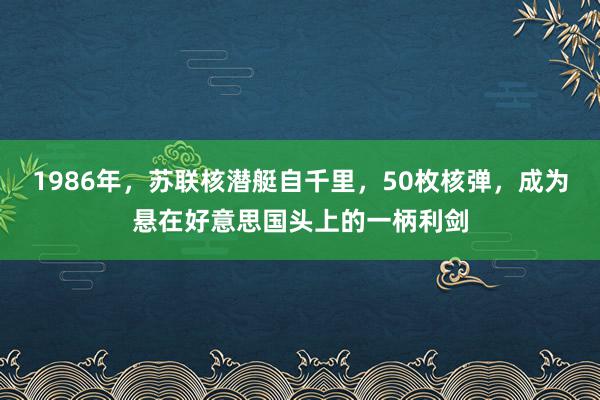 1986年，苏联核潜艇自千里，50枚核弹，成为悬在好意思国头上的一柄利剑