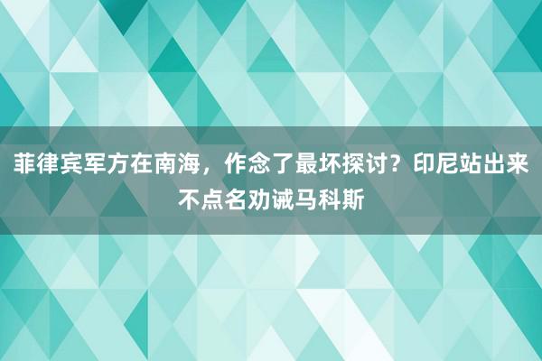 菲律宾军方在南海，作念了最坏探讨？印尼站出来不点名劝诫马科斯