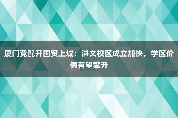 厦门竞配开国贸上城：洪文校区成立加快，学区价值有望攀升