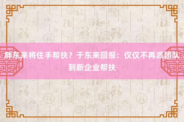 胖东来将住手帮扶？于东来回报：仅仅不再派团队到新企业帮扶