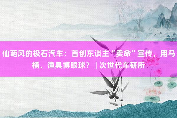 仙葩风的极石汽车：首创东谈主“卖命”宣传，用马桶、渔具博眼球？ | 次世代车研所