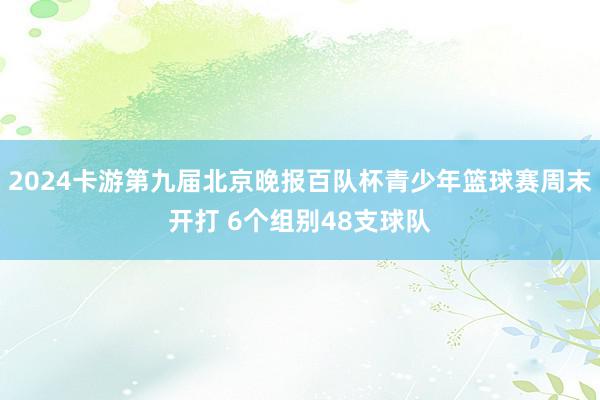 2024卡游第九届北京晚报百队杯青少年篮球赛周末开打 6个组别48支球队