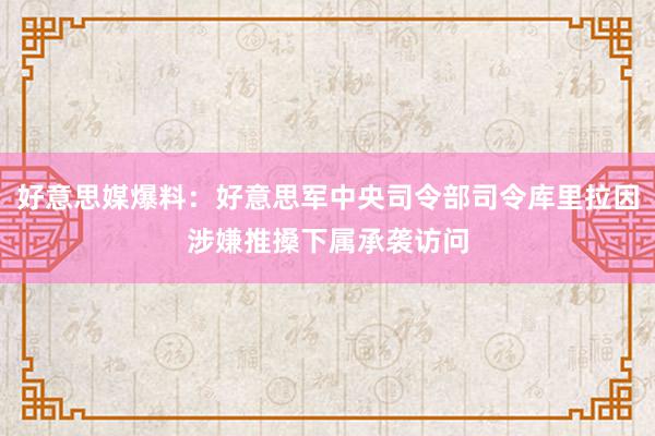 好意思媒爆料：好意思军中央司令部司令库里拉因涉嫌推搡下属承袭访问