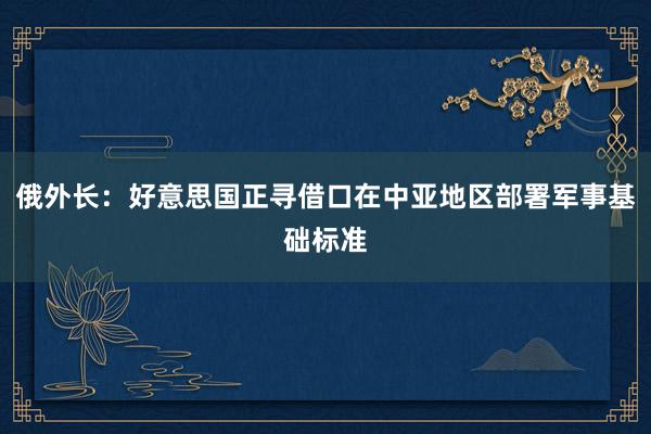 俄外长：好意思国正寻借口在中亚地区部署军事基础标准