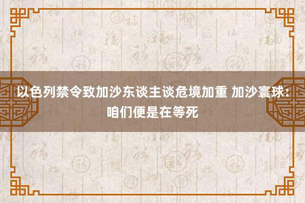 以色列禁令致加沙东谈主谈危境加重 加沙寰球：咱们便是在等死