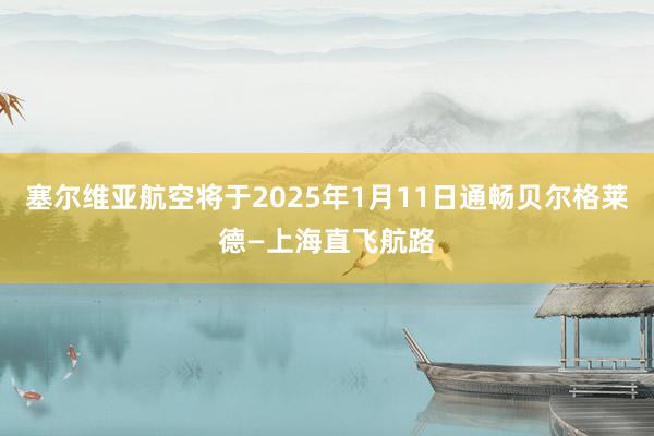 塞尔维亚航空将于2025年1月11日通畅贝尔格莱德—上海直飞航路