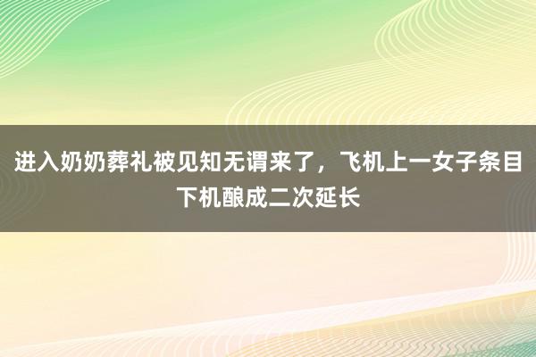 进入奶奶葬礼被见知无谓来了，飞机上一女子条目下机酿成二次延长