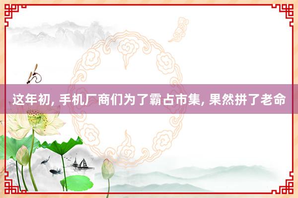 这年初, 手机厂商们为了霸占市集, 果然拼了老命