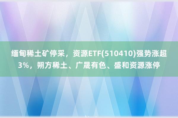 缅甸稀土矿停采，资源ETF(510410)强势涨超3%，朔方稀土、广晟有色、盛和资源涨停