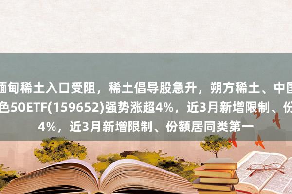 缅甸稀土入口受阻，稀土倡导股急升，朔方稀土、中国稀土涨停，有色50ETF(159652)强势涨超4%，近3月新增限制、份额居同类第一