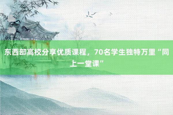 东西部高校分享优质课程，70名学生独特万里“同上一堂课”