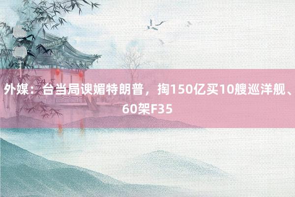 外媒：台当局谀媚特朗普，掏150亿买10艘巡洋舰、60架F35