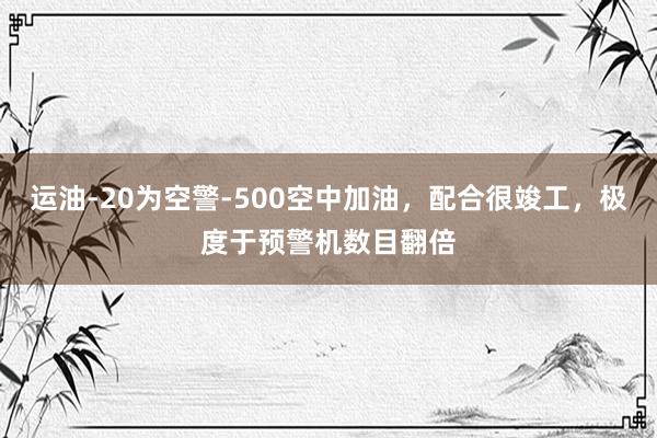 运油-20为空警-500空中加油，配合很竣工，极度于预警机数目翻倍